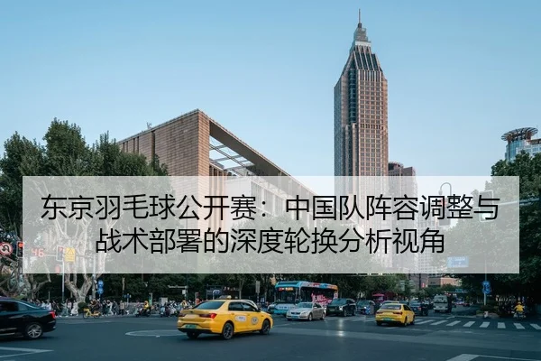 东京羽毛球公开赛：中国队阵容调整与战术部署的深度轮换分析视角