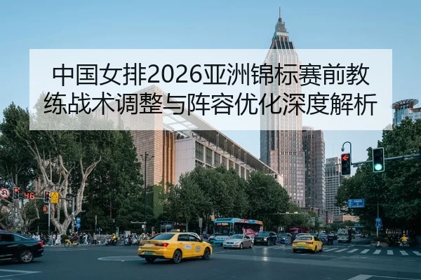中国女排2026亚洲锦标赛前教练战术调整与阵容优化深度解析