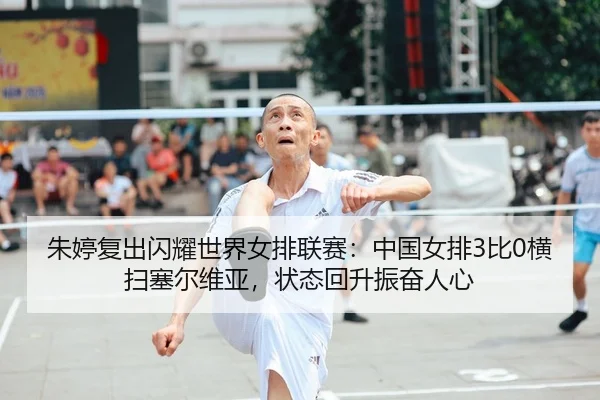 朱婷复出闪耀世界女排联赛：中国女排3比0横扫塞尔维亚，状态回升振奋人心